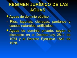 REGIMEN JJUURRÍÍDDIICCOO DDEE LLAASS 
AAGGUUAASS 
 AAgguuaass ddee ddoommiinniioo ppúúbblliiccoo :: 
-- RRiiooss,, llaagguunnaass,, cciieennaaggaass,, ppaannttaannooss yy 
ccaauucceess nnaattuurraalleess,, aarrttiiffiicciiaalleess.. 
 AAgguuaass ddee ddoommiinniioo pprriivvaaddoo,, sseeggúúnn lloo 
ddiissppuueessttoo eenn eell DDeeccrreettoo--LLeeyy 22881111 ddee 
1199744 yy eell DDeeccrreettoo EEjjeeccuuttiivvoo 11554411 ddee 
1199788.. 
 
