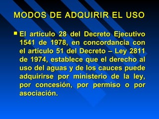 MODOS DDEE AADDQQUUIIRRIIRR EELL UUSSOO 
 EEll aarrttííccuulloo 2288 ddeell DDeeccrreettoo EEjjeeccuuttiivvoo 
11554411 ddee 11997788,, eenn ccoonnccoorrddaanncciiaa ccoonn 
eell aarrttííccuulloo 5511 ddeell DDeeccrreettoo –– LLeeyy 22881111 
ddee 11997744,, eessttaabblleeccee qquuee eell ddeerreecchhoo aall 
uussoo ddeell aagguuaass yy ddee llooss ccaauucceess ppuueeddee 
aaddqquuiirriirrssee ppoorr mmiinniisstteerriioo ddee llaa lleeyy,, 
ppoorr ccoonncceessiióónn,, ppoorr ppeerrmmiissoo oo ppoorr 
aassoocciiaacciióónn.. 
 