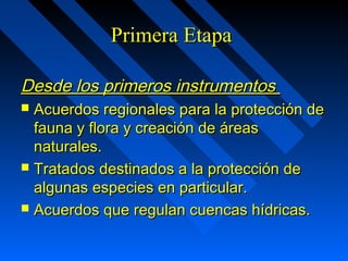PPrriimmeerraa EEttaappaa 
DDeessddee llooss pprriimmeerrooss iinnssttrruummeennttooss 
 AAccuueerrddooss rreeggiioonnaalleess ppaarraa llaa pprrootteecccciióónn ddee 
ffaauunnaa yy fflloorraa yy ccrreeaacciióónn ddee áárreeaass 
nnaattuurraalleess.. 
 TTrraattaaddooss ddeessttiinnaaddooss aa llaa pprrootteecccciióónn ddee 
aallgguunnaass eessppeecciieess eenn ppaarrttiiccuullaarr.. 
 AAccuueerrddooss qquuee rreegguullaann ccuueennccaass hhííddrriiccaass.. 
 