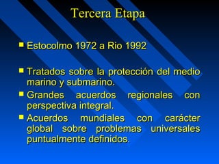 TTeerrcceerraa EEttaappaa 
 EEssttooccoollmmoo 11997722 aa RRiioo 11999922 
 TTrraattaaddooss ssoobbrree llaa pprrootteecccciióónn ddeell mmeeddiioo 
mmaarriinnoo yy ssuubbmmaarriinnoo.. 
 GGrraannddeess aaccuueerrddooss rreeggiioonnaalleess ccoonn 
ppeerrssppeeccttiivvaa iinntteeggrraall.. 
 AAccuueerrddooss mmuunnddiiaalleess ccoonn ccaarráácctteerr 
gglloobbaall ssoobbrree pprroobblleemmaass uunniivveerrssaalleess 
ppuunnttuuaallmmeennttee ddeeffiinniiddooss.. 
 