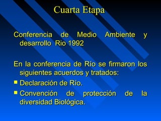 CCuuaarrttaa EEttaappaa 
CCoonnffeerreenncciiaa ddee MMeeddiioo AAmmbbiieennttee yy 
ddeessaarrrroolllloo RRiioo 11999922 
EEnn llaa ccoonnffeerreenncciiaa ddee RRííoo ssee ffiirrmmaarroonn llooss 
ssiigguuiieenntteess aaccuueerrddooss yy ttrraattaaddooss:: 
 DDeeccllaarraacciióónn ddee RRííoo.. 
 CCoonnvveenncciióónn ddee pprrootteecccciióónn ddee llaa 
ddiivveerrssiiddaadd BBiioollóóggiiccaa.. 
 
