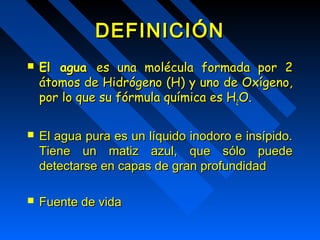 DDEEFFIINNIICCIIÓÓNN 
 EEll aagguuaa eess uunnaa mmoollééccuullaa ffoorrmmaaddaa ppoorr 22 
ááttoommooss ddee HHiiddrróóggeennoo ((HH)) yy uunnoo ddee OOxxííggeennoo,, 
ppoorr lloo qquuee ssuu ffóórrmmuullaa qquuíímmiiccaa eess HH22OO.. 
 EEll aagguuaa ppuurraa eess uunn llííqquuiiddoo iinnooddoorroo ee iinnssííppiiddoo.. 
TTiieennee uunn mmaattiizz aazzuull, qquuee ssóólloo ppuueeddee 
ddeetteeccttaarrssee eenn ccaappaass ddee ggrraann pprrooffuunnddiiddaadd 
 FFuueennttee ddee vviiddaa 
 
