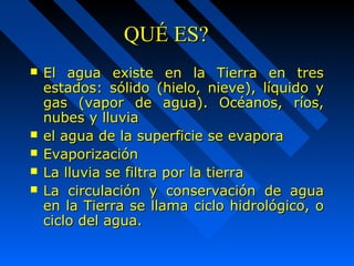 QQUUÉÉ EESS?? 
 EEll aagguuaa eexxiissttee eenn llaa TTiieerrrraa eenn ttrreess 
eessttaaddooss:: ssóólliiddoo ((hhiieelloo,, nniieevvee)),, llííqquuiiddoo yy 
ggaass ((vvaappoorr ddee aagguuaa)).. OOccééaannooss,, rrííooss,, 
nnuubbeess yy lllluuvviiaa 
 eell aagguuaa ddee llaa ssuuppeerrffiicciiee ssee eevvaappoorraa 
 EEvvaappoorriizzaacciióónn 
 LLaa lllluuvviiaa ssee ffiillttrraa ppoorr llaa ttiieerrrraa 
 LLaa cciirrccuullaacciióónn yy ccoonnsseerrvvaacciióónn ddee aagguuaa 
eenn llaa TTiieerrrraa ssee llllaammaa cciicclloo hhiiddrroollóóggiiccoo,, oo 
cciicclloo ddeell aagguuaa.. 
 