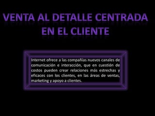 Internet ofrece a las compañías nuevos canales de
comunicación e interacción, que en cuestión de
costos pueden crear relaciones más estrechas y
eficaces con los clientes, en las áreas de ventas,
marketing y apoyo a clientes.
 