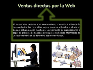 Al vender directamente a los consumidores, o reducir el número de
intermediarios, las compañías logran mayores utilidades y, al mismo
tiempo, cobran precios más bajos. La eliminación de organizaciones o
capas de procesos de negocios que representan pasos intermedios de
una cadena de valor, se denomina desintermediación.
 
