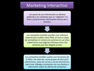 Marketing interactivo
     Una parte de esa información se obtiene
  pidiendo a los visitantes que se "registren" en
  línea y proporcionen información acerca de sí
                      mismos.




  Las compañías también pueden usar software
 especial para auditar sitios Web, el cual es capaz
de contabilizar el número de aciertos en sus sitios
  y determinar que páginas interesan más a los
        visitantes que han llegado al sitio.




Las compañías también suelen usar funciones de
 la Web y de Internet, como grupos de discusión
electrónicos, listas de correo y correo electrónico,
 para crear diálogos constantes con sus clientes e
    informarles sobre las ofertas de productos
 