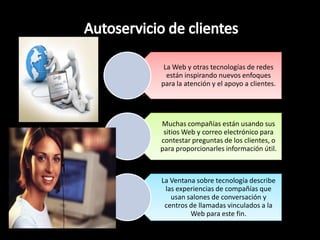 La Web y otras tecnologías de redes
  están inspirando nuevos enfoques
para la atención y el apoyo a clientes.




Muchas compañías están usando sus
 sitios Web y correo electrónico para
contestar preguntas de los clientes, o
para proporcionarles información útil.



La Ventana sobre tecnología describe
 las experiencias de compañías que
   usan salones de conversación y
 centros de llamadas vinculados a la
         Web para este fin.
 