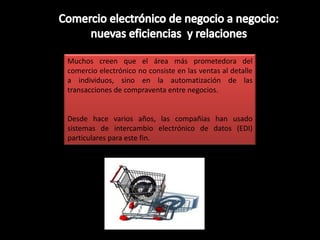 Muchos creen que el área más prometedora del
comercio electrónico no consiste en las ventas al detalle
a individuos, sino en la automatización de las
transacciones de compraventa entre negocios.


Desde hace varios años, las compañías han usado
sistemas de intercambio electrónico de datos (EDI)
particulares para este fin.
 