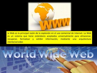 la Web es la principal razón de la explosión en el uso comercial de Internet. La Web
es un sistema que tiene estándares aceptados universalmente para almacenar,
recuperar, formatear y exhibir información, mediante una arquitectura
cliente/servidor.
 