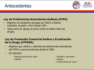 Antecedentes

Ley de Preferencias Arancelarias Andinas (ATPA)
•       Régimen de excepción otorgado por EEUU a Bolivia,
        Colombia, Ecuador y Perú desde 1991.
•       Tenía como fin apoyar la lucha contra el tráfico ilícito de
        drogas.


    Ley de Promoción Comercial Andina y Erradicación
    de la Droga (ATPDEA)
    •    Régimen que ratifica y extiende las preferencias arancelarias
         del ATPA a nuevos productos desde el 2002.
    •    Por ejemplo:
              - Algunas prendas de vestir                - Petróleo y derivados
              -Calzado                                   - Relojes
                                                         - Confecciones de cuero
 