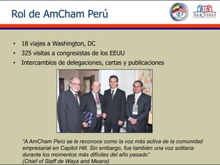 Rol de AmCham Perú

• 18 viajes a Washington, DC
• 325 visitas a congresistas de los EEUU
• Intercambios de delegaciones, cartas y publicaciones




   “A AmCham Perú se le reconoce como la voz más activa de la comunidad
   empresarial en Capitol Hill. Sin embargo, fue también una voz solitaria
   durante los momentos más difíciles del año pasado”
   (Chief of Staff de Ways and Means)
 