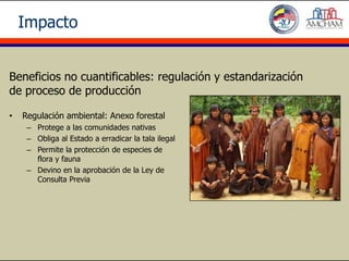 Impacto


Beneficios no cuantificables: regulación y estandarización
de proceso de producción

•   Regulación ambiental: Anexo forestal
     – Protege a las comunidades nativas
     – Obliga al Estado a erradicar la tala ilegal
     – Permite la protección de especies de
       flora y fauna
     – Devino en la aprobación de la Ley de
       Consulta Previa
 