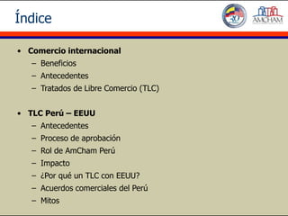 Índice

• Comercio internacional
   – Beneficios
   – Antecedentes
   – Tratados de Libre Comercio (TLC)


• TLC Perú – EEUU
   – Antecedentes
   – Proceso de aprobación
   – Rol de AmCham Perú
   – Impacto
   – ¿Por qué un TLC con EEUU?
   – Acuerdos comerciales del Perú
   – Mitos
 