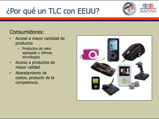 ¿Por qué un TLC con EEUU?

Consumidores:
•   Acceso a mayor cantidad de
    productos
     – Productos de valor
       agregado y últimas
       tecnologías
•   Acceso a productos de
    mayor calidad
•   Abaratamiento de
    costos, producto de la
    competencia.
 