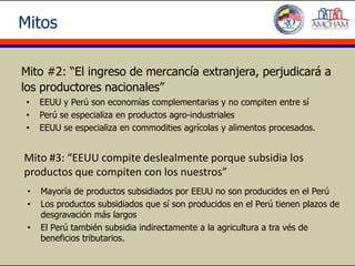 Mitos

Mito #2: “El ingreso de mercancía extranjera, perjudicará a
los productores nacionales”
 •   EEUU y Perú son economías complementarias y no compiten entre sí
 •   Perú se especializa en productos agro-industriales
 •   EEUU se especializa en commodities agrícolas y alimentos procesados.


Mito #3: “EEUU compite deslealmente porque subsidia los
productos que compiten con los nuestros”
 •   Mayoría de productos subsidiados por EEUU no son producidos en el Perú
 •   Los productos subsidiados que sí son producidos en el Perú tienen plazos de
     desgravación más largos
 •   El Perú también subsidia indirectamente a la agricultura a tra vés de
     beneficios tributarios.
 