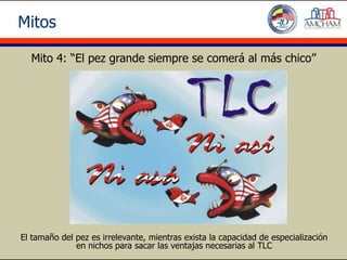 Mitos

  Mito 4: “El pez grande siempre se comerá al más chico”




El tamaño del pez es irrelevante, mientras exista la capacidad de especialización
              en nichos para sacar las ventajas necesarias al TLC
 