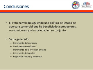 Conclusiones


• El Perú ha venido siguiendo una política de Estado de
  apertura comercial que ha beneficiado a productores,
  consumidores, y a la sociedad en su conjunto.

• Se ha generado:
   –   Incremento del comercio
   –   Crecimiento económico
   –   Incremento de la inversión privada
   –   Incremento del empleo
   –   Regulación laboral y ambiental
 