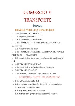 COMERCIO Y
TRANSPORTE
ÍNDICE
PRIMERA PARTE : LOS TRANSPORTESPART
 1-EL SISTEMA DE TRANSPORTES
 1.1 -aspectos generales
 1.2-la influencia del medio físico
 2-EL TRANSPORTE TERRESTRE: LOS TRANSPORTE POR
CARRETERA
 2.1-características de la red
 3-EL TRANSPORTE TERRESTRE : EL FERROCARRIL Y OTROS
MODOS DE TRANSPORTE
 3.1-características generales y configuración técnica de la
red
 4-EL TRANSPORTE MARÍTIMO
 4.1-características y clasificación de los puertos
 5-EL TRANSPORTE AÉREO
 5.1-sistemas de transportes : perspectivas futuras
 SEGUNDA PARTE : EL COMERCIO
 6-EL COMERCIO EXTERIOR
 6.1-el plan de estabilización de 1959 y el pensamiento
económico que subyace en él
 6.2-importaciones y exportaciones
 6.3-distribución geográfica del comercio exterior
 