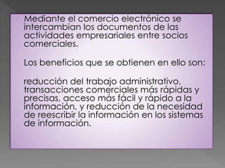 Mediante el comercio electrónico se
intercambian los documentos de las
actividades empresariales entre socios
comerciales.
Los beneficios que se obtienen en ello son:
reducción del trabajo administrativo,
transacciones comerciales más rápidas y
precisas, acceso más fácil y rápido a la
información, y reducción de la necesidad
de reescribir la información en los sistemas
de información.
 