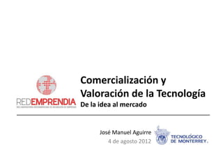 Comercialización y
Valoración de la Tecnología
De la idea al mercado


      José Manuel Aguirre
         4 de agosto 2012
 