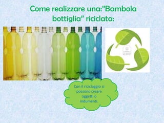 Come realizzare una:”Bambola
bottiglia” riciclata:
Con il riciclaggio si
possono creare
oggetti o
indumenti.
 