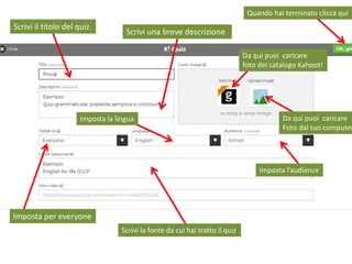 Scrivi il titolo del quiz
Scrivi una breve descrizione
Imposta per everyone
Imposta la lingua
Imposta l’audience
Scrivi la fonte da cui hai tratto il quiz
Da qui puoi caricare
Foto dal tuo computer
Da qui puoi caricare
foto del catalogo Kahoot!
Quando hai terminato clicca qui
 