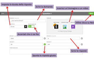 Scrivi la domanda
Inserisci un’immagine o un video
Scrivi le risposte
Spunta la risposta giusta
Accertati che ci sia Yes
Imposta la durata della risposta
Infine clicca su Next
 