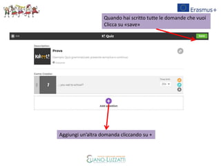 Aggiungi un’altra domanda cliccando su +
Quando hai scritto tutte le domande che vuoi
Clicca su «save»
 