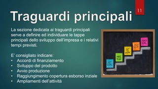 11
La sezione dedicata ai traguardi principali
serve a definire ed individuare le tappe
principali dello sviluppo dell’impresa e i relativi
tempi previsti.
E’ consigliato indicare:
• Accordi di finanziamento
• Sviluppo del prodotto
• Avvio produzione
• Raggiungimento copertura esborso inziale
• Ampliamenti dell’attività
 