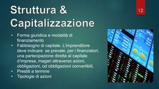 12
• Forma giuridica e modalità di
finanziamento
• Fabbisogno di capitale. L’imprenditore
deve indicare se prevale, per i finanziatori,
una partecipazione diretta al capitale
d’impresa, magari attraverso azioni,
obbligazioni, od obbligazioni convertibili.
• Prestiti a termine
• Tipologie di azioni
 