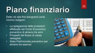 20
Detto ciò alla fine bisognerà come
minimo redigere:
• La spiegazione delle proiezioni
effettuate nel Conto Economico
preventivo di almeno tre anni
• Prospetti del flusso di cassa
dettagliati
• Stato Patrimoniale preventivo per
almeno tre esercizi
 