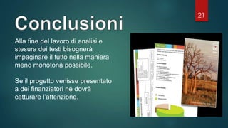 21
Alla fine del lavoro di analisi e
stesura dei testi bisognerà
impaginare il tutto nella maniera
meno monotona possibile.
Se il progetto venisse presentato
a dei finanziatori ne dovrà
catturare l’attenzione.
 