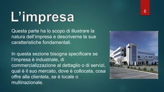 6
Questa parte ha lo scopo di illustrare la
natura dell’impresa e descriverne le sue
caratteristiche fondamentali.
In questa sezione bisogna specificare se
l’impresa è industriale, di
commercializzazione al dettaglio o di servizi,
qual è il suo mercato, dove è collocata, cosa
offre alla clientela, se è locale o
multinazionale.
 