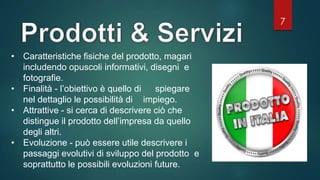 7
• Caratteristiche fisiche del prodotto, magari
includendo opuscoli informativi, disegni e
fotografie.
• Finalità - l’obiettivo è quello di spiegare
nel dettaglio le possibilità di impiego.
• Attrattive - si cerca di descrivere ciò che
distingue il prodotto dell’impresa da quello
degli altri.
• Evoluzione - può essere utile descrivere i
passaggi evolutivi di sviluppo del prodotto e
soprattutto le possibili evoluzioni future.
 
