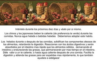 Inténtelo durante los próximos diez días y véalo por si mismo. Los chinos y los japoneses beben te caliente (de preferencia te verde) durante las comidas. Nunca agua helada o bebidas heladas  Deberíamos adoptar este habito. Los  helados durante o después de las comidas, solidifican los componentes oleosos de los alimentos, retardando la digestión. Reaccionan con los ácidos digestivos y serán absorbidos por el intestino mas rápido que los alimentos sólidos,  demarcando el intestino y endureciendo las grasas, que permanecerán por mas tiempo en el intestino. Déle  valor a un te caliente, o hasta agua caliente después de una comida. Facilita la digestión y ablanda las grasas para ser expelidas mas rápidamente, lo que también  ayudara a adelgazar 