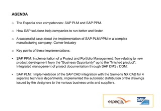 AGENDA 
oThe Espedia core competences: SAP PLM and SAP PPM. 
oHow SAP solutions help companies to run better and faster 
oA successful case about the implementation of SAP PLMPPM in a complex manufacturing company: Comer Industry 
oKey points of these implementations: 
•SAP PPM: Implementation of a Project and Portfolio Management: flow relating to new product development from the "Business Opportunity" up to the "finished product". Integrated management of project documentation through SAP DMS / DDM. 
•SAP PLM: Implementation of the SAP CAD integration with the Siemens NX CAD for 4 separate technical departments, implemented the automatic distribution of the drawings issued by the designers to the various business units and suppliers.  