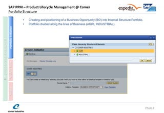 SAP PPM – Product Lifecycle Management @ Comer Portfolio Structure 
•Creating and positioning of a Business Opportunity (BO) into Internal Structure Portfolio. 
•Portfolio divided along the lines of Business (AGRI, INDUSTRIAL). 
PAGE 8 
Portfolio Initiative 
Portfolio Item 
Project 
Integrated document managment  