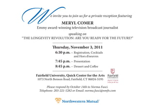 W               e invite you to join us for a private reception featuring

                        MERYL COMER
       Emmy award-winning television broadcast journalist
                             speaking on
“THE LONGEVITY REVOLUTION: ARE YOU READY FOR THE FUTURE?”

                  Thursday, November 3, 2011
                    6:30 p.m. – Registration, Cocktails
                                 and Hors d’oeuvres
                    7:45 p.m. – Presentation
                    8:45 p.m. – Dessert and Coffee

       Fairfield University, Quick Center for the Arts
       1073 North Benson Road, Fairfield, CT 06824-5195

              Please respond by October 14th to Norma Fusci.
         Telephone: 203-221-5282 or Email: norma.fusci@nmfn.com
 