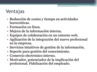 VentajasReducción de costes y tiempo en actividades burocráticas.Formación en línea.Mejora de la información interna.Equipos de colaboración en un entorno web.Agilización de la integración del nuevo profesional en la empresa.Servicios intuitivos de gestión de la información.Soporte para gestión del conocimiento.Comercio electrónico interno.Motivador, potenciador de la implicación del profesional. Fidelización del empleado.