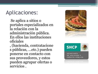 Aplicaciones:	 Se aplica a sitios o portales especializados en la relación con la administración pública. En ellos las instituciones oficiales , (hacienda, contrataciones públicas, …etc.) pueden ponerse en contacto con sus proveedores, y estos pueden agrupar ofertas o servicios .
