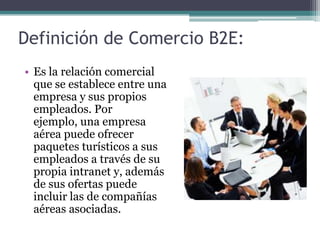 Definición de Comercio B2E:Es la relación comercial que se establece entre una empresa y sus propios empleados. Por ejemplo, una empresa aérea puede ofrecer paquetes turísticos a sus empleados a través de su propia intranet y, además de sus ofertas puede incluir las de compañías aéreas asociadas.