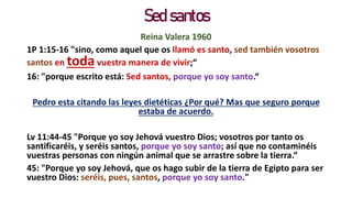 Sed santos
Reina Valera 1960
1P 1:15-16 "sino, como aquel que os llamó es santo, sed también vosotros
santos en toda vuestra manera de vivir;“
16: "porque escrito está: Sed santos, porque yo soy santo.“
Pedro esta citando las leyes dietéticas ¿Por qué? Mas que seguro porque
estaba de acuerdo.
Lv 11:44-45 "Porque yo soy Jehová vuestro Dios; vosotros por tanto os
santificaréis, y seréis santos, porque yo soy santo; así que no contaminéis
vuestras personas con ningún animal que se arrastre sobre la tierra.“
45: "Porque yo soy Jehová, que os hago subir de la tierra de Egipto para ser
vuestro Dios: seréis, pues, santos, porque yo soy santo."
 
