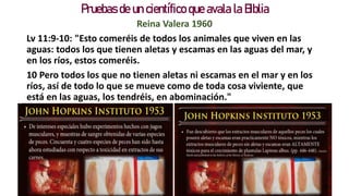 Pruebas de un científico que avala la Biblia
Reina Valera 1960
Lv 11:9-10: "Esto comeréis de todos los animales que viven en las
aguas: todos los que tienen aletas y escamas en las aguas del mar, y
en los ríos, estos comeréis.
10 Pero todos los que no tienen aletas ni escamas en el mar y en los
ríos, así de todo lo que se mueve como de toda cosa viviente, que
está en las aguas, los tendréis, en abominación."
 