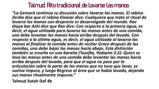 Talmud: Rito tradicional de lavarse las manos
“La Gemará continúa su discusión sobre lavarse las manos. El rabino
Zerika dice que el rabino Eleazar dice: Cualquiera que trate el ritual de
lavarse las manos con desprecio es desarraigado del mundo. Rav
Ḥiyya bar Ashi dice que Rav dice: Con respecto a la primera agua, es
decir, el agua utilizada para lavarse las manos antes de una comida,
uno debe levantar las manos hacia arriba después del lavado. Con
respecto a la última agua, es decir, el agua utilizada al lavarse las
manos al finalizar la comida antes de recitar Grace después de las
comidas, uno debe bajar las manos hacia abajo. Esta distinción
también se enseña en una baraita (Tosefta, Yadayim 2:2): Quien se
lava las manos antes de una comida debe levantar las manos hacia
arriba después del lavado, para que el agua no pase por la
articulación sobre la parte de las manos que no tuvo que lavar, se
vuelva impuro, y luego Regrese al área que se había lavado, dejando
sus manos ritualmente impuras.”
Talmud Sotah Daf 4b
 