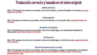 Traducción correcta y basado en el texto original
(Biblia del Oso)
Mar 7:19 Porque no entra en su corazón, sino en el vientre, y sale el hombre a la secreta, y purga
todas las viandas.
(Septuaginta)
Mar 7:19 pues no entra en su corazón, sino en el vientre, y a la secreta sale, purgando todas las
viandas.
(Peshitta en Español)
Mar 7:19 Porque no entra en su corazón, sino en su estómago, y es expulsado mediante la
evacuación que limpia todo el alimento.
(NT Besson)
Mar 7:19 porque no entra en el corazón, sino en el estómago, y a la letrina sale, purgando todos
los manjares.
(Versión Esperanza para tu vida)
Mar 7:19 porque no entra en su mente, sino en el estómago, y luego es expulsado en el inodoro,
de ese modo el estomago queda limpio del pan ensuciado con manos sucias, el cual esta
permitido en la ley.
 