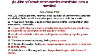 ¿La visión de Pedro de comer animales inmundos fue literal o
simbólica?
Reina Valera 1960
Hch 10:9 Al día siguiente, mientras ellos iban por el camino y se acercaban
a la ciudad, Pedro subió a la azotea para orar, cerca de la hora sexta.
10 Y tuvo gran hambre, y quiso comer; pero mientras le preparaban algo,
le sobrevino un éxtasis;
11 y vio el cielo abierto, y que descendía algo semejante a un gran lienzo,
que atado de las cuatro puntas era bajado a la tierra;
12 en el cual había de todos los cuadrúpedos terrestres y reptiles y aves
del cielo.
13 Y le vino una voz: Levántate, Pedro, mata y come.
14 Entonces Pedro dijo: Señor, no; porque ninguna cosa común o inmunda
he comido jamás.
15 Volvió la voz a él la segunda vez: Lo que Dios limpió, no lo llames tú
común.
 