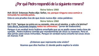 ¿Por qué Pedro respondió de la siguiente manera?
Reina Valera 1960
Hch 10:14 Entonces Pedro dijo: Señor, no; porque ninguna cosa común o
inmunda he comido jamás.
Esta es una prueba mas de que Jesús nunca dijo estas palabras:
Reina Valera 1960
Mr 7:19: "porque no entra en su corazón, sino en el vientre, y sale a la letrina?
Esto decía, haciendo limpios todos los alimentos.“ (error de traducción)
Porque si en verdad Jesús hubiera enseñado que ya se podía comer toda clase de
comida , Pedro hubiera comido por mandamiento de Jesús su maestro. Pero el
dijo jamás comí cosas inmundas. Porque en verdad nunca enseño tal cosas Jesús
en marcos 7:19
¿Entonces que representa esta visión?
Veamos que dice hechos 11 donde pedro explica la visión
 