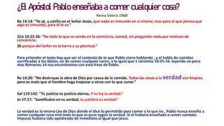 ¿El Apóstol Pablo enseñaba a comer cualquier cosa?
Reina Valera 1960
Ro 14:14: "Yo sé, y confío en el Señor Jesús, que nada es inmundo en sí mismo; mas para el que piensa que
algo es inmundo, para él lo es.“
1Co 10:25-26: "De todo lo que se vende en la carnicería, comed, sin preguntar nada por motivos de
conciencia;
26 porque del Señor es la tierra y su plenitud.“
Para entender el texto hay que ver el contexto de lo que Pablo viene hablando , y el habla de comidas
sacrificadas a los ídolos, no de comer cualquier carne, a lo igual que 1 corintios 10:25-16. leyendo un poco
mas Romanos 14 nos encontramos con esta frase de Pablo.
Ro 14:20: "No destruyas la obra de Dios por causa de la comida. Todas las cosas a la verdad son limpias;
pero es malo que el hombre haga tropezar a otros con lo que come.“
Sal 119:142: "Tu justicia es justicia eterna, Y tu ley la verdad.“
Jn 17:17: "Santifícalos en tu verdad; tu palabra es verdad.“
La verdad es la misma Ley de Dios donde el dice lo permitido para comer y lo que no , Pablo nunca enseño a
comer cualquier cosa sino todo lo que es puro según la verdad. Si el hubiera enseñado a comer comidas
impuras hubiera sido apedreado de inmediato al igual que jesus.
 