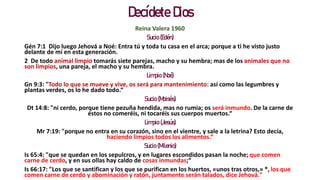 Decídete Dios
Reina Valera 1960
Sucio (Edén)
Gén 7:1 Dijo luego Jehová a Noé: Entra tú y toda tu casa en el arca; porque a ti he visto justo
delante de mí en esta generación.
2 De todo animal limpio tomarás siete parejas, macho y su hembra; mas de los animales que no
son limpios, una pareja, el macho y su hembra.
Limpio (Noé)
Gn 9:3: "Todo lo que se mueve y vive, os será para mantenimiento: así como las legumbres y
plantas verdes, os lo he dado todo.“
Sucio (Moisés)
Dt 14:8: "ni cerdo, porque tiene pezuña hendida, mas no rumia; os será inmundo. De la carne de
éstos no comeréis, ni tocaréis sus cuerpos muertos.“
Limpio (Jesús)
Mr 7:19: "porque no entra en su corazón, sino en el vientre, y sale a la letrina? Esto decía,
haciendo limpios todos los alimentos.“
Sucio (Milenio)
Is 65:4: "que se quedan en los sepulcros, y en lugares escondidos pasan la noche; que comen
carne de cerdo, y en sus ollas hay caldo de cosas inmundas;“
Is 66:17: "Los que se santifican y los que se purifican en los huertos, «unos tras otros,» *, los que
comen carne de cerdo y abominación y ratón, juntamente serán talados, dice Jehová."
 