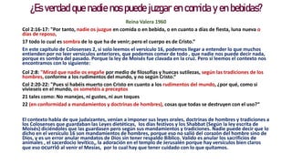 ¿Es verdad que nadie nos puede juzgar en comida y en bebidas?
Reina Valera 1960
Col 2:16-17: "Por tanto, nadie os juzgue en comida o en bebida, o en cuanto a días de fiesta, luna nueva o
días de reposo,
17 todo lo cual es sombra de lo que ha de venir; pero el cuerpo es de Cristo.“
En este capítulo de Colosenses 2, si solo leemos el versículo 16, podemos llegar a entender lo que muchos
entienden por no leer versículos anteriores, que podemos comer de todo , que nadie nos puede decir nada,
porque es sombra del pasado. Porque la ley de Moisés fue clavada en la cruz. Pero si leemos el contexto nos
encontramos con lo siguiente:
Col 2:8: "Mirad que nadie os engañe por medio de filosofías y huecas sutilezas, según las tradiciones de los
hombres, conforme a los rudimentos del mundo, y no según Cristo.“
Col 2:20-22: "Pues si habéis muerto con Cristo en cuanto a los rudimentos del mundo, ¿por qué, como si
vivieseis en el mundo, os sometéis a preceptos
21 tales como: No manejes, ni gustes, ni aun toques
22 (en conformidad a mandamientos y doctrinas de hombres), cosas que todas se destruyen con el uso?“
El contexto habla de que judaizantes, venían a imponer sus leyes orales, doctrinas de hombres y tradiciones a
los Colosenses que guardaban las Leyes dietéticas, los días festivos y los Shabbat (Según la ley escrita de
Moisés) diciéndoles que las guardasen pero según sus mandamientos y tradiciones. Nadie puede decir que lo
dicho en el versículo 16 son mandamientos de hombres, porque eso no salió del corazón del hombre sino de
Dios, y es un error anular mandatos de Dios sin tener respaldo Bíblico. Valido es anular los sacrificios de
animales , el sacerdocio levítico,, la adoración en el templo de Jerusalén porque hay versículos bien claros
que eso ocurrió al venir el Mesías, por lo cual hay que tener cuidado con lo que quitamos.
 